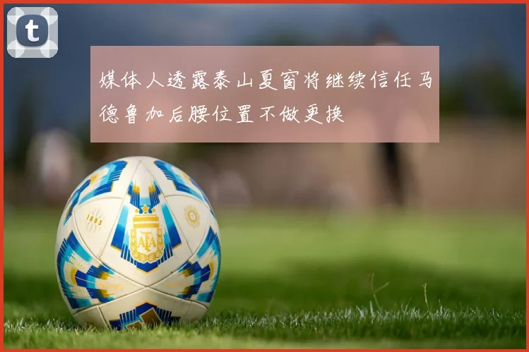 媒体人透露泰山夏窗将继续信任马德鲁加后腰位置不做更换