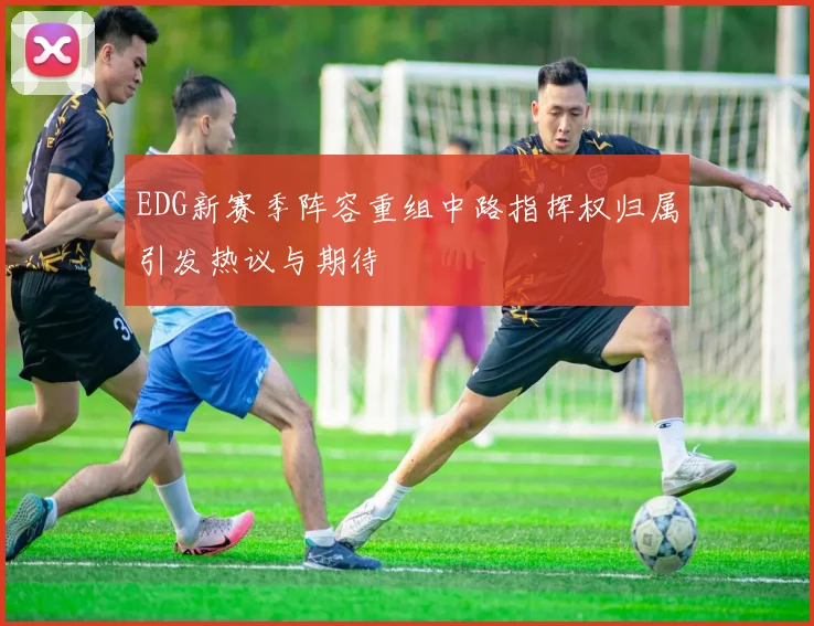 EDG新赛季阵容重组中路指挥权归属引发热议与期待