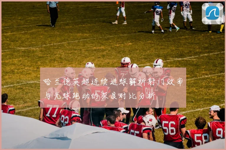哈兰德英超连续进球解析射门效率与无球跑动的深度对比分析