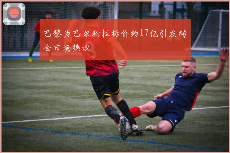 巴黎为巴尔科拉标价约17亿引发转会市场热议
