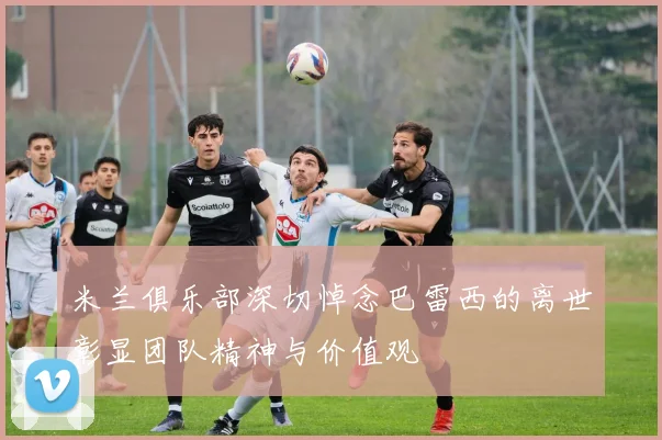 米兰俱乐部深切悼念巴雷西的离世彰显团队精神与价值观
