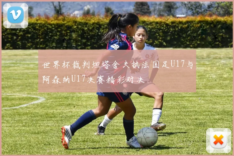 世界杯裁判坦塔舍夫执法国足U17与阿森纳U17决赛精彩对决