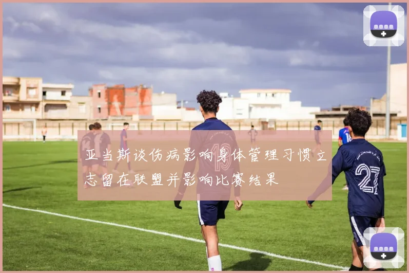 亚当斯谈伤病影响身体管理习惯立志留在联盟并影响比赛结果