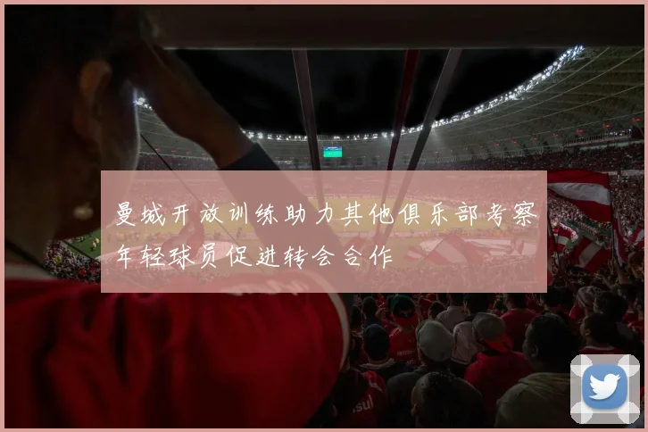 曼城开放训练助力其他俱乐部考察年轻球员促进转会合作