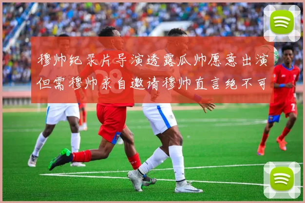 穆帅纪录片导演透露瓜帅愿意出演但需穆帅亲自邀请穆帅直言绝不可能