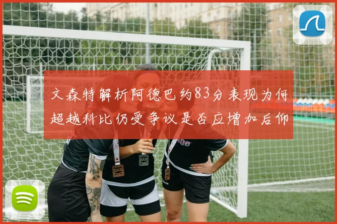 文森特解析阿德巴约83分表现为何超越科比仍受争议是否应增加后仰跳投比例
